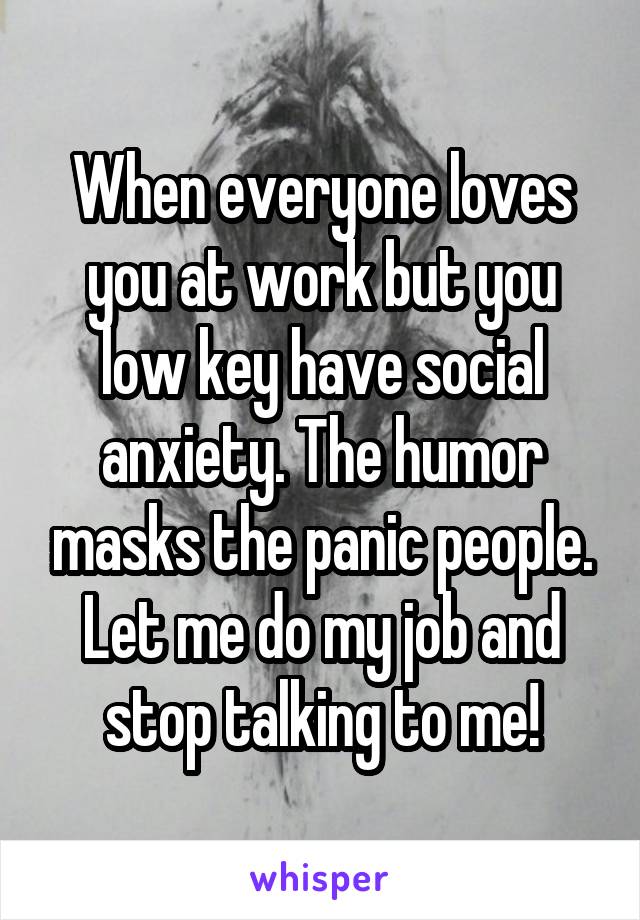 When everyone loves you at work but you low key have social anxiety. The humor masks the panic people. Let me do my job and stop talking to me!