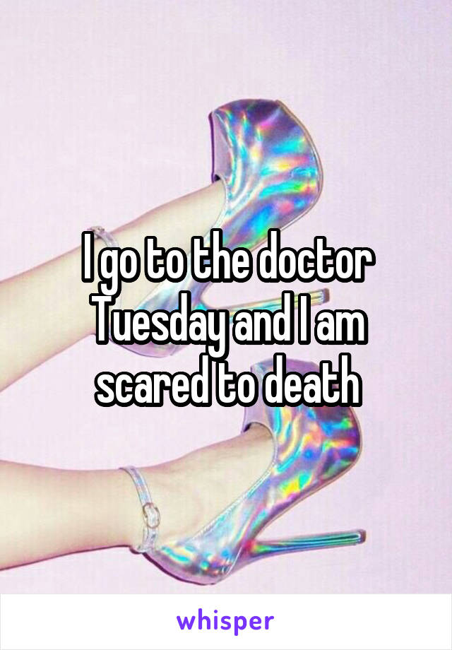 I go to the doctor Tuesday and I am scared to death