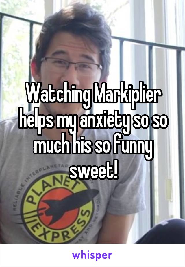 Watching Markiplier helps my anxiety so so much his so funny sweet!