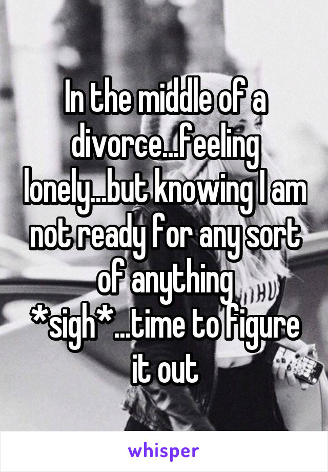 In the middle of a divorce...feeling lonely...but knowing I am not ready for any sort of anything *sigh*...time to figure it out