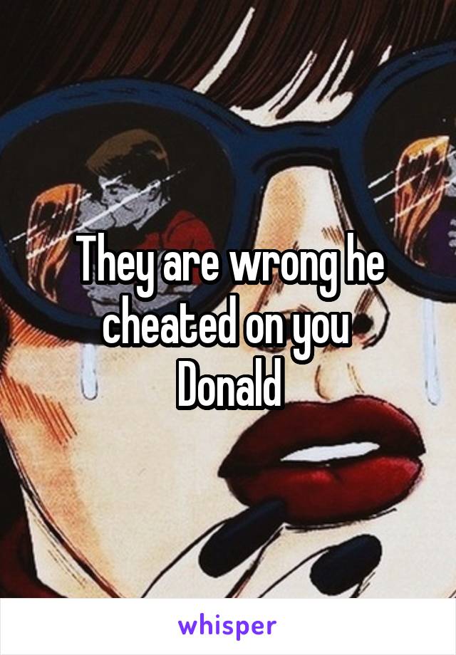 They are wrong he cheated on you 
 Donald 