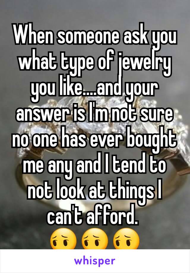 When someone ask you what type of jewelry you like....and your answer is I'm not sure no one has ever bought me any and I tend to not look at things I can't afford. 
😔😔😔