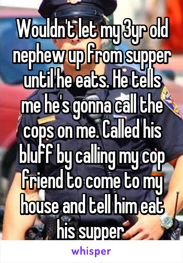 Wouldn't let my 3yr old nephew up from supper until he eats. He tells me he's gonna call the cops on me. Called his bluff by calling my cop friend to come to my house and tell him eat his supper 