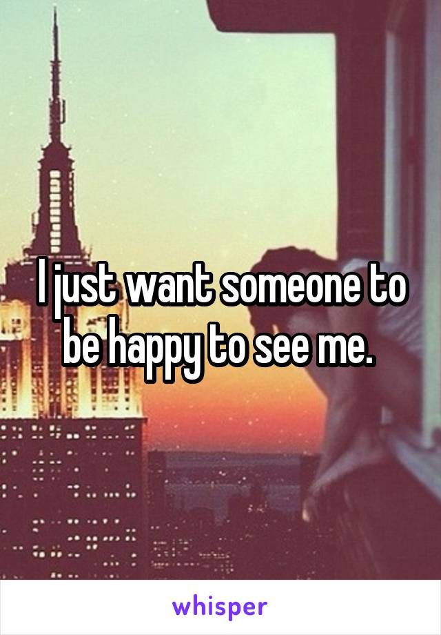 I just want someone to be happy to see me. 