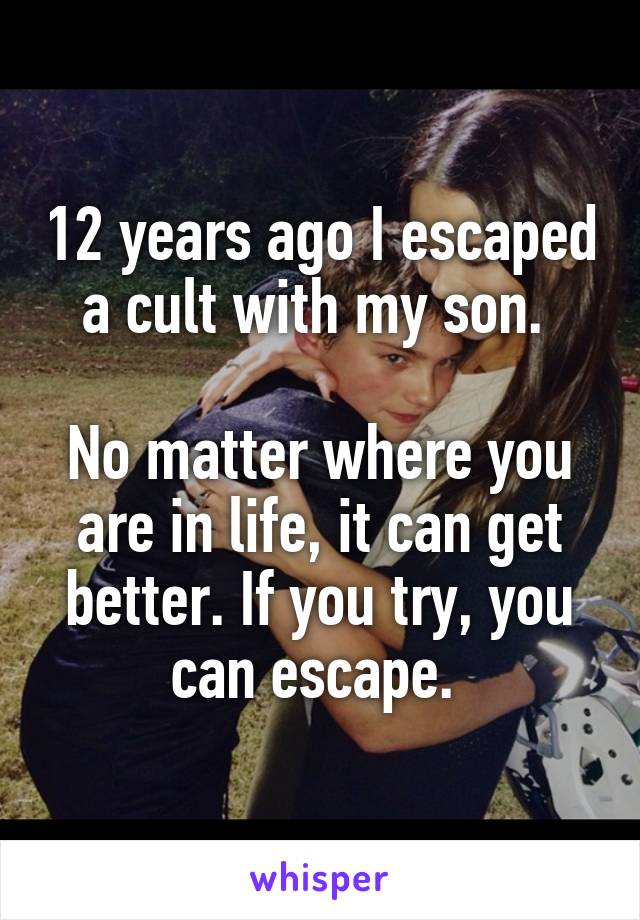 12 years ago I escaped a cult with my son. 

No matter where you are in life, it can get better. If you try, you can escape. 