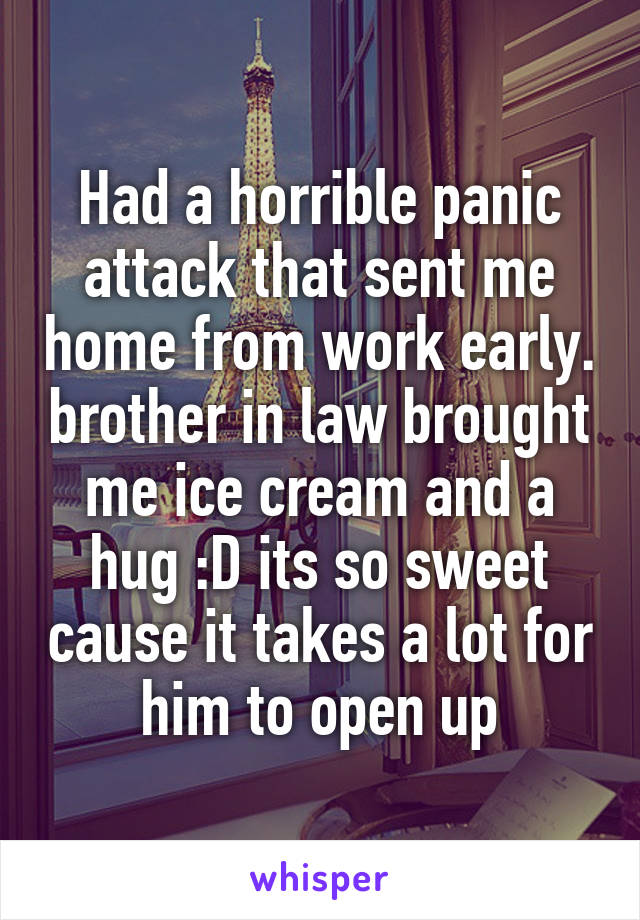 Had a horrible panic attack that sent me home from work early. brother in law brought me ice cream and a hug :D its so sweet cause it takes a lot for him to open up