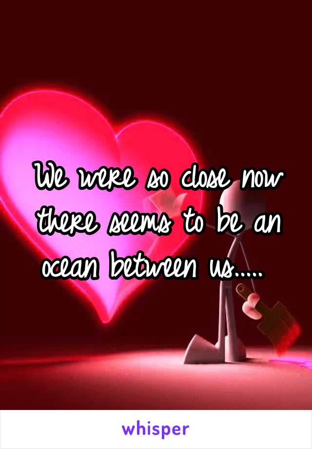 We were so close now there seems to be an ocean between us..... 