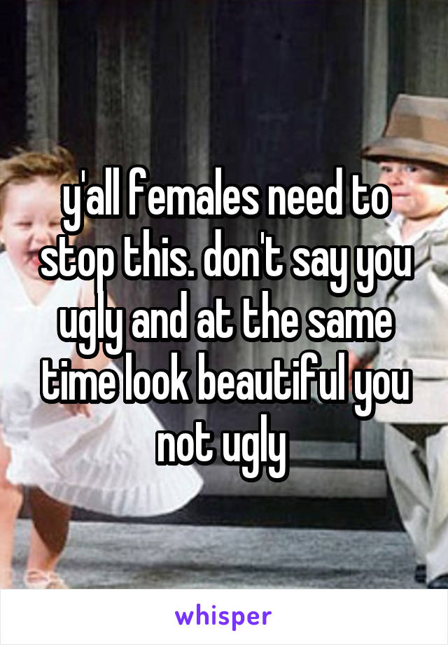 y'all females need to stop this. don't say you ugly and at the same time look beautiful you not ugly 