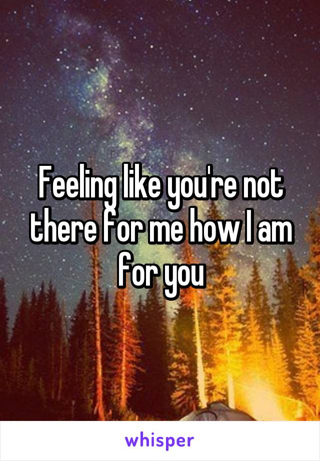 Feeling like you're not there for me how I am for you