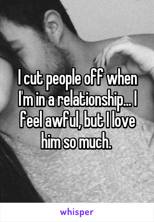 I cut people off when I'm in a relationship... I feel awful, but I love him so much. 