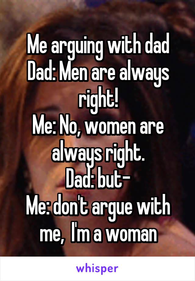 Me arguing with dad
Dad: Men are always right!
Me: No, women are always right.
Dad: but-
Me: don't argue with me,  I'm a woman