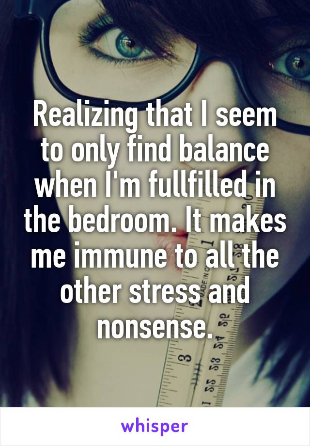 Realizing that I seem to only find balance when I'm fullfilled in the bedroom. It makes me immune to all the other stress and nonsense.