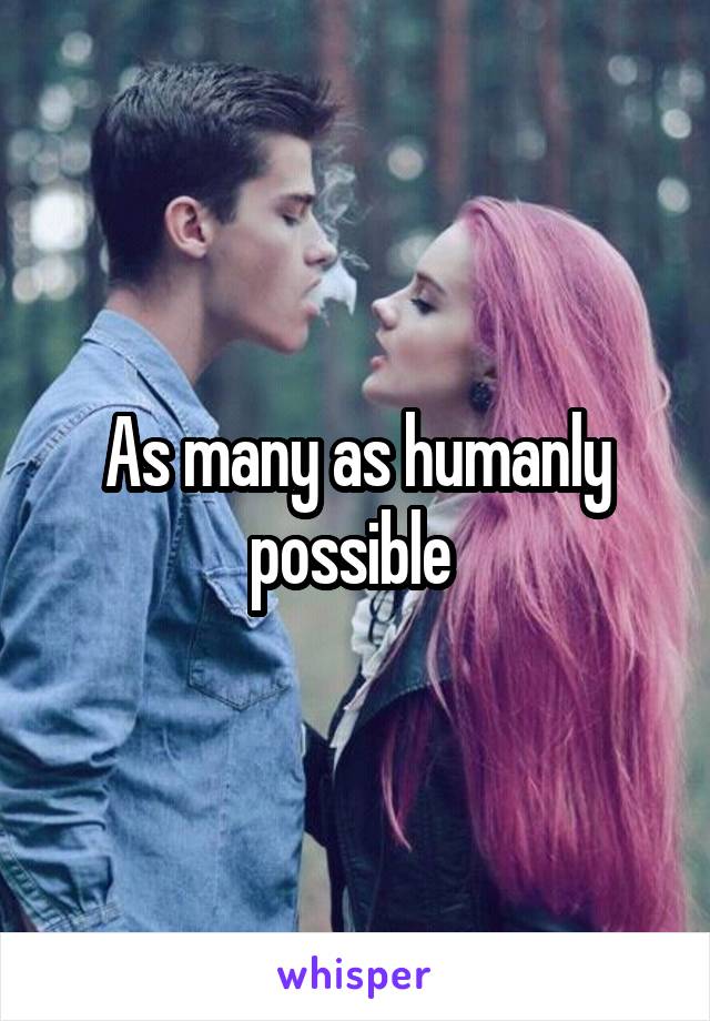 As many as humanly possible 