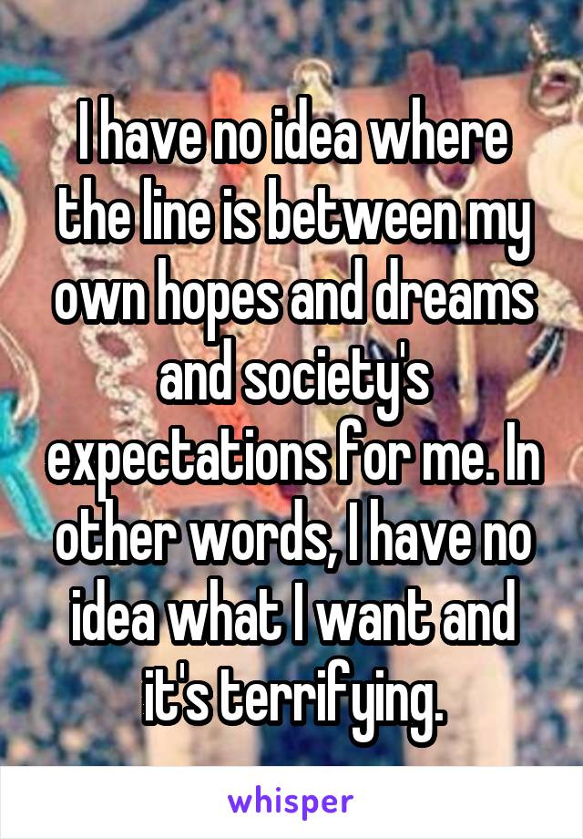 I have no idea where the line is between my own hopes and dreams and society's expectations for me. In other words, I have no idea what I want and it's terrifying.