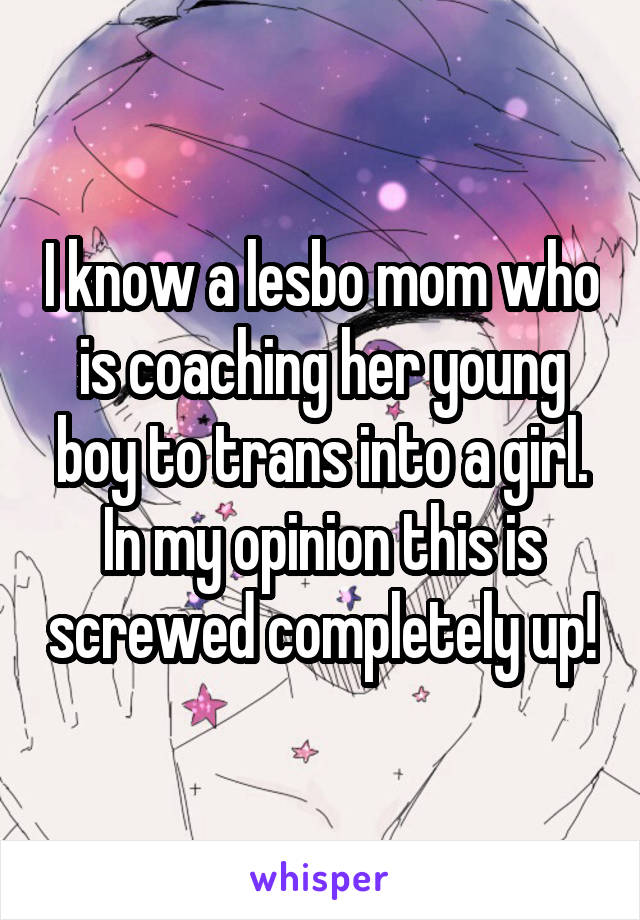 I know a lesbo mom who is coaching her young boy to trans into a girl. In my opinion this is screwed completely up!