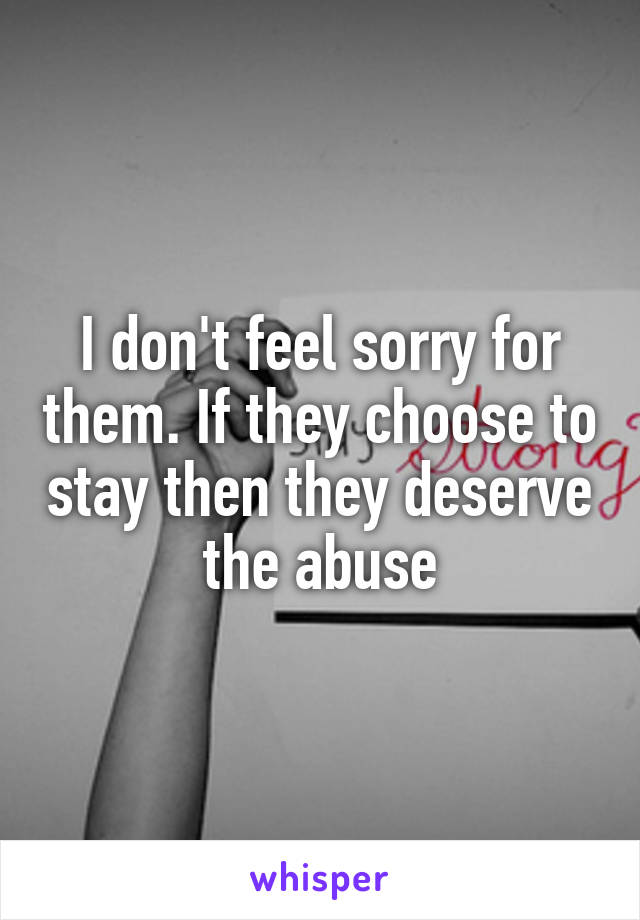 I don't feel sorry for them. If they choose to stay then they deserve the abuse