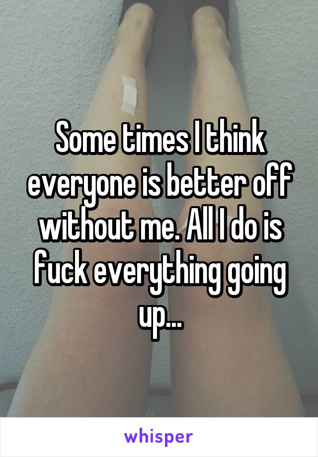 Some times I think everyone is better off without me. All I do is fuck everything going up...