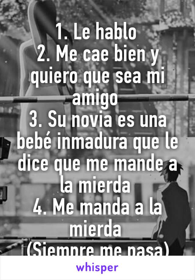 1. Le hablo 
2. Me cae bien y quiero que sea mi amigo 
3. Su novia es una bebé inmadura que le dice que me mande a la mierda 
4. Me manda a la mierda 
(Siempre me pasa)