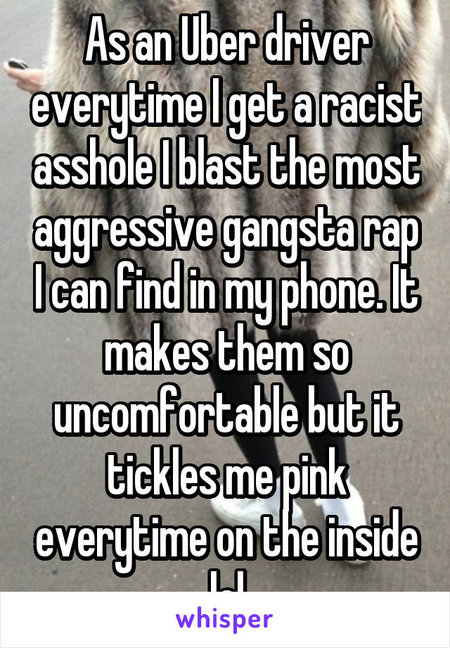 As an Uber driver everytime I get a racist asshole I blast the most aggressive gangsta rap I can find in my phone. It makes them so uncomfortable but it tickles me pink everytime on the inside lol