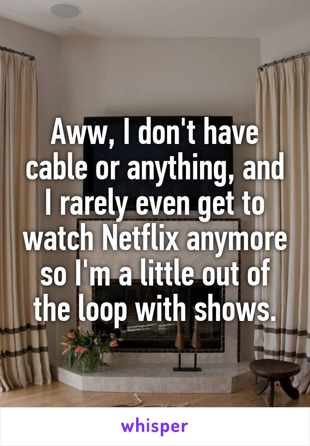 Aww, I don't have cable or anything, and I rarely even get to watch Netflix anymore so I'm a little out of the loop with shows.