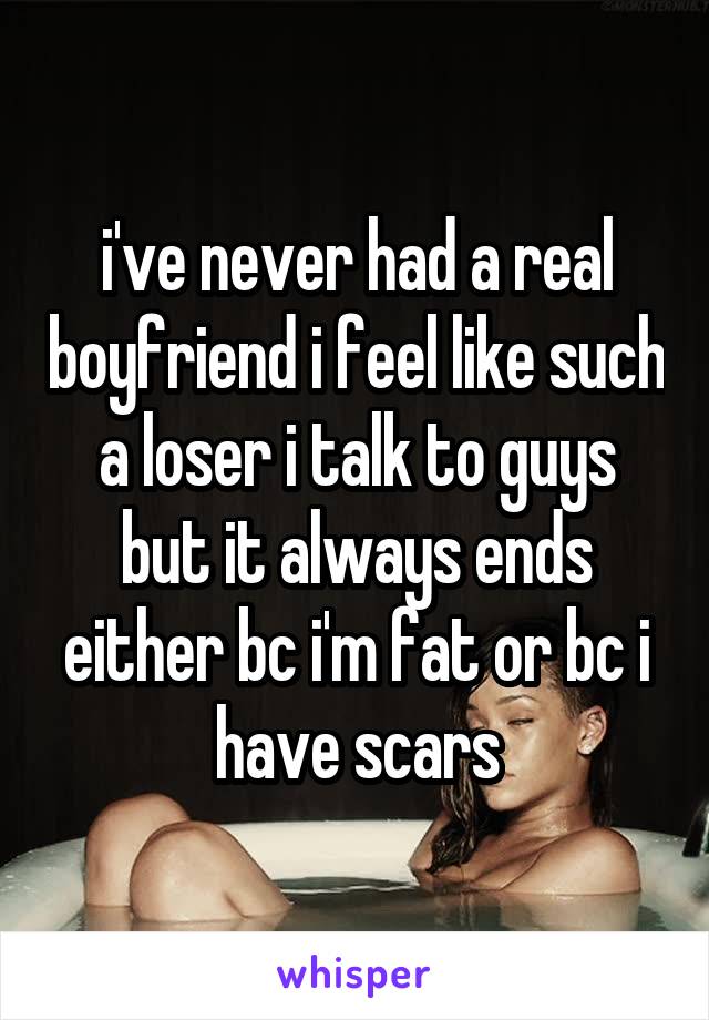 i've never had a real boyfriend i feel like such a loser i talk to guys but it always ends either bc i'm fat or bc i have scars