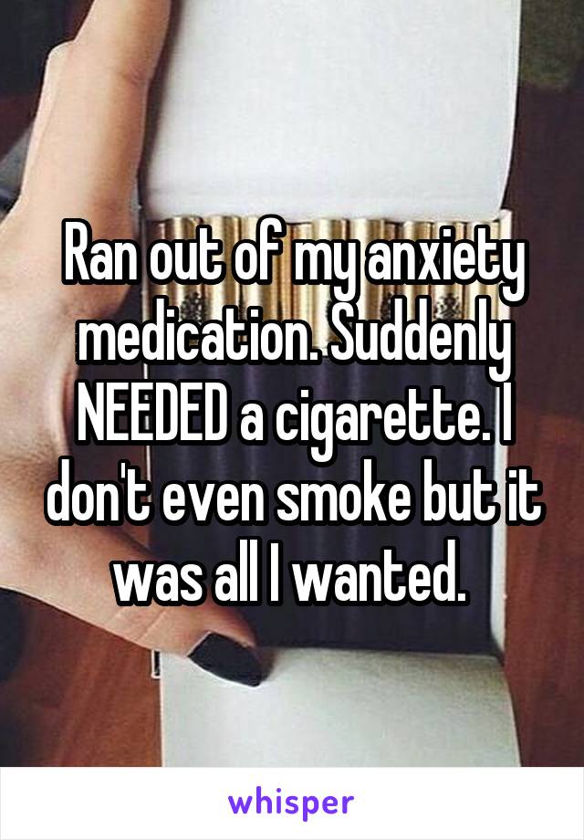 Ran out of my anxiety medication. Suddenly NEEDED a cigarette. I don't even smoke but it was all I wanted. 