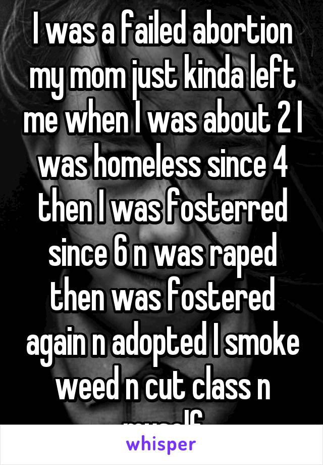 I was a failed abortion my mom just kinda left me when I was about 2 I was homeless since 4 then I was fosterred since 6 n was raped then was fostered again n adopted I smoke weed n cut class n myself