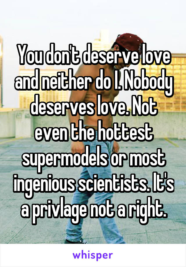 You don't deserve love and neither do I. Nobody deserves love. Not even the hottest supermodels or most ingenious scientists. It's a privlage not a right.