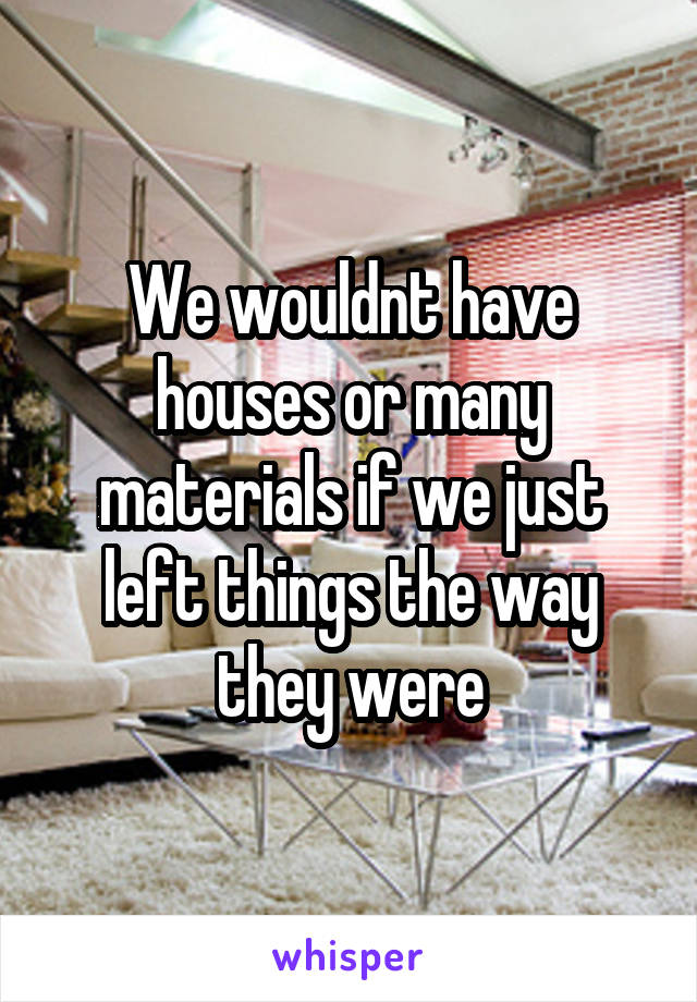 We wouldnt have houses or many materials if we just left things the way they were