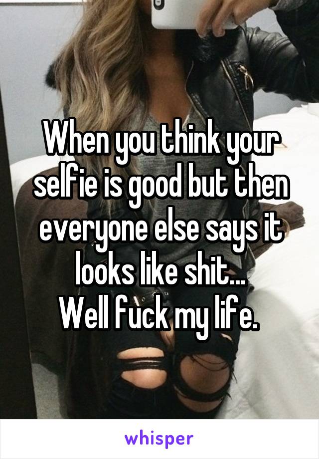 When you think your selfie is good but then everyone else says it looks like shit...
Well fuck my life. 