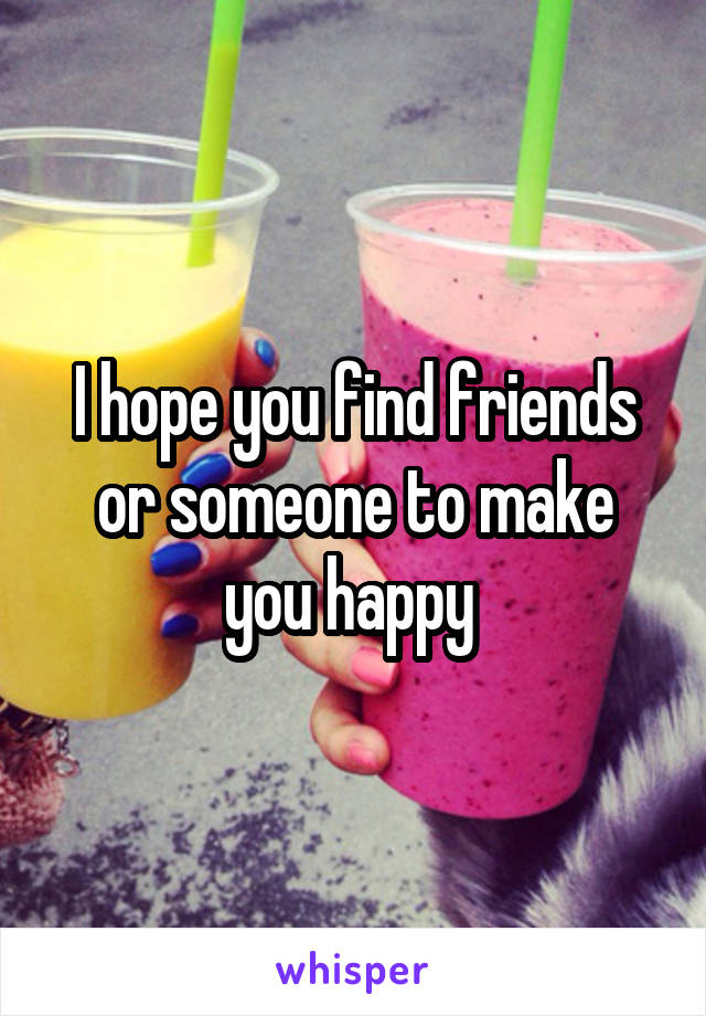 I hope you find friends or someone to make you happy 