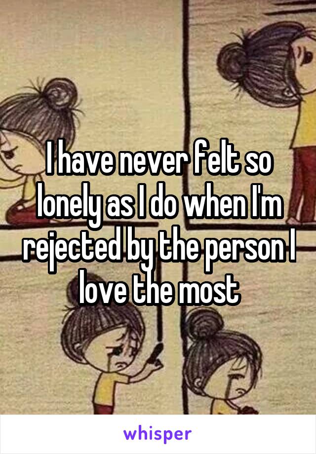 I have never felt so lonely as I do when I'm rejected by the person I love the most