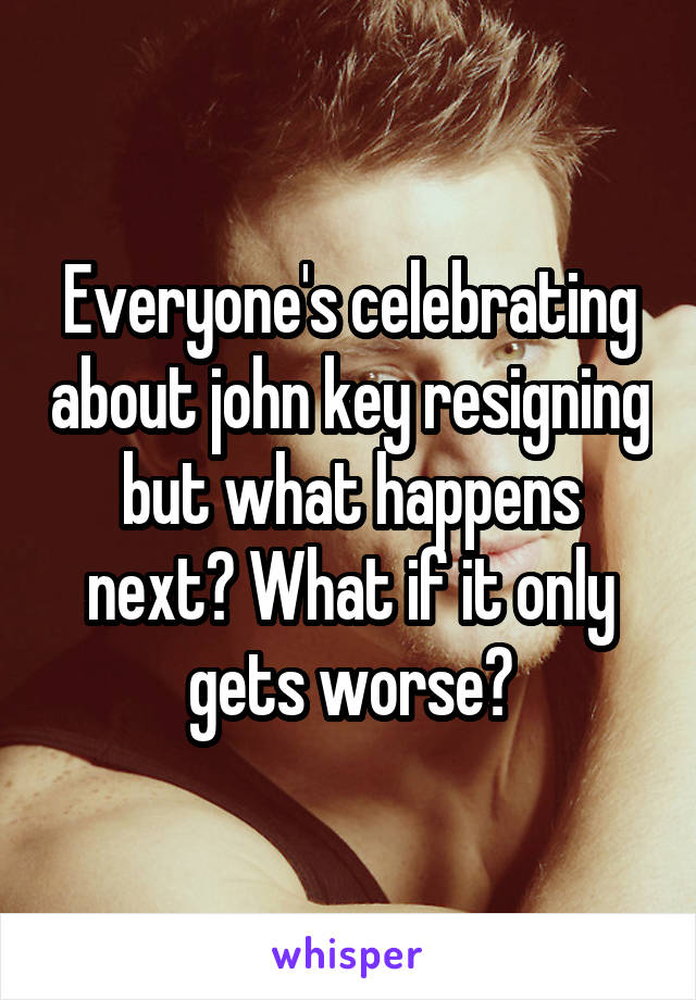 Everyone's celebrating about john key resigning but what happens next? What if it only gets worse?