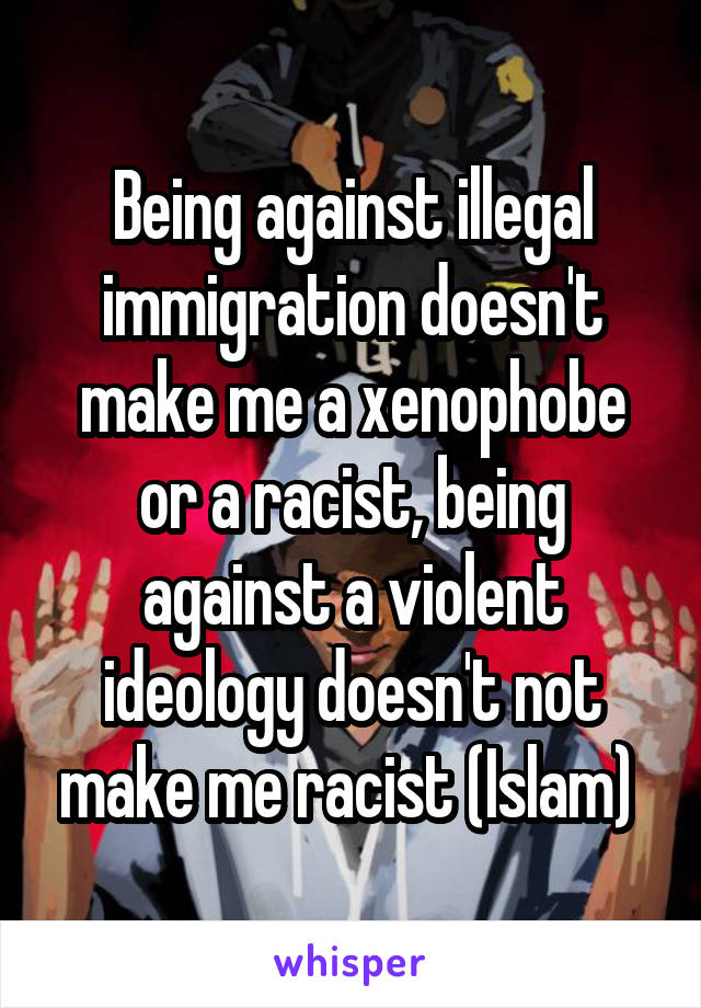 Being against illegal immigration doesn't make me a xenophobe or a racist, being against a violent ideology doesn't not make me racist (Islam) 