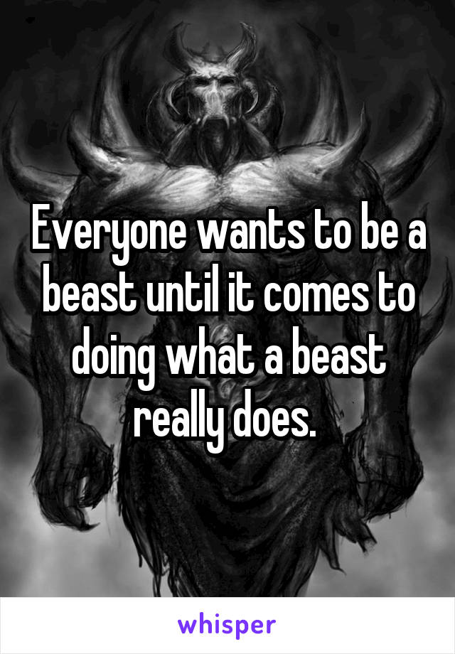 Everyone wants to be a beast until it comes to doing what a beast really does. 