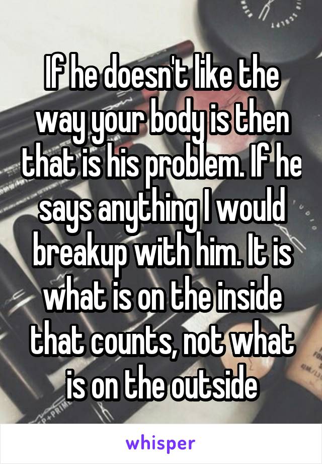 If he doesn't like the way your body is then that is his problem. If he says anything I would breakup with him. It is what is on the inside that counts, not what is on the outside