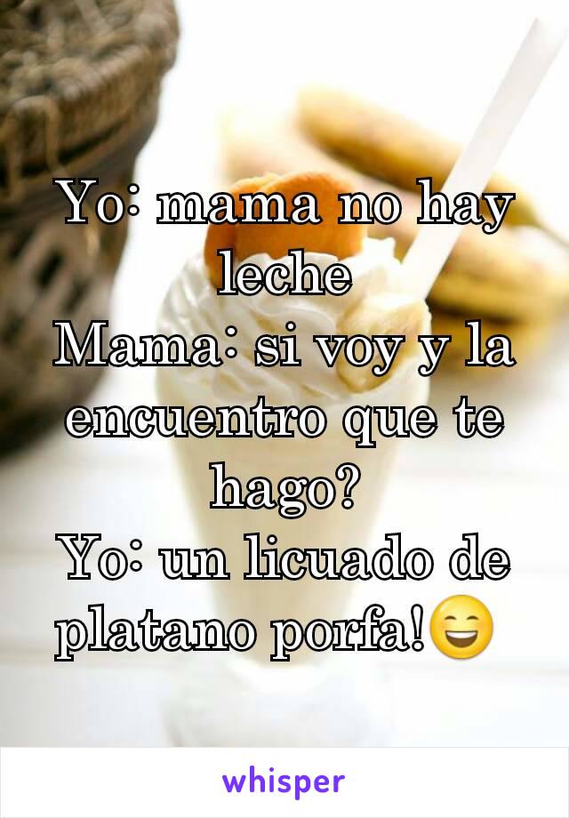 Yo: mama no hay leche
Mama: si voy y la encuentro que te hago?
Yo: un licuado de platano porfa!😄 