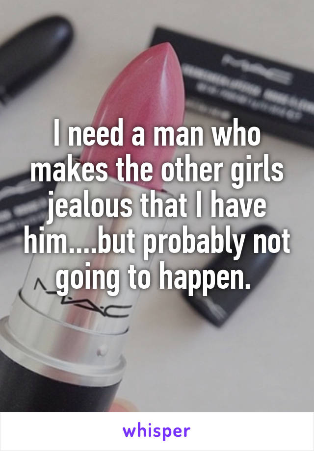 I need a man who makes the other girls jealous that I have him....but probably not going to happen. 
