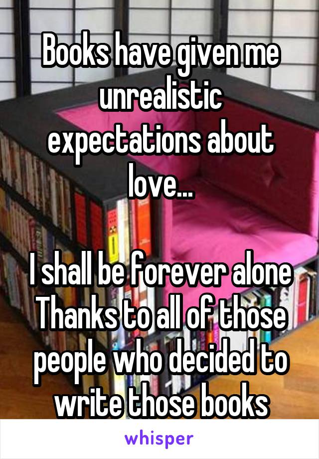 Books have given me unrealistic expectations about love...

I shall be forever alone
Thanks to all of those people who decided to write those books