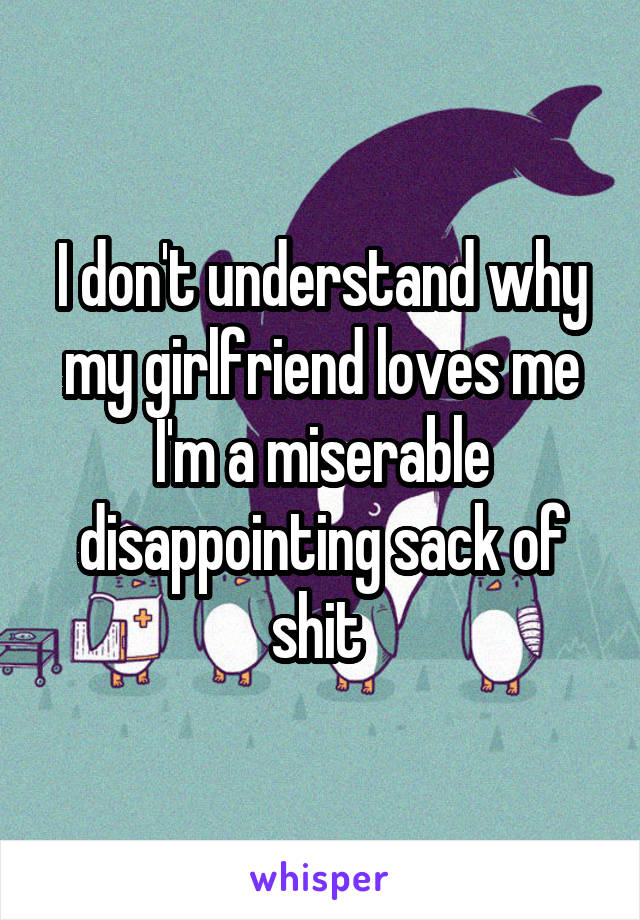 I don't understand why my girlfriend loves me I'm a miserable disappointing sack of shit 