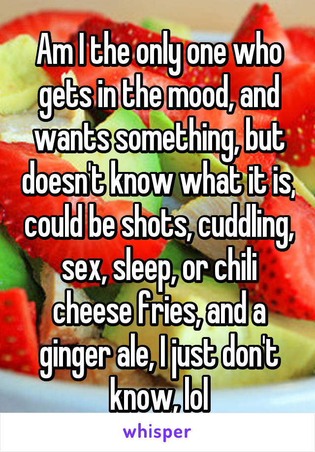 Am I the only one who gets in the mood, and wants something, but doesn't know what it is, could be shots, cuddling, sex, sleep, or chili cheese fries, and a ginger ale, I just don't know, lol