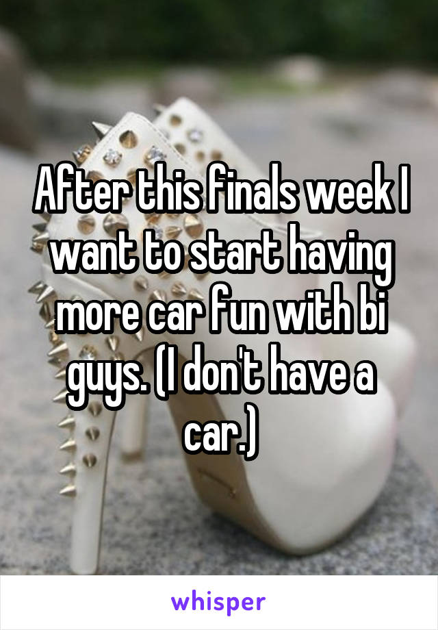 After this finals week I want to start having more car fun with bi guys. (I don't have a car.)