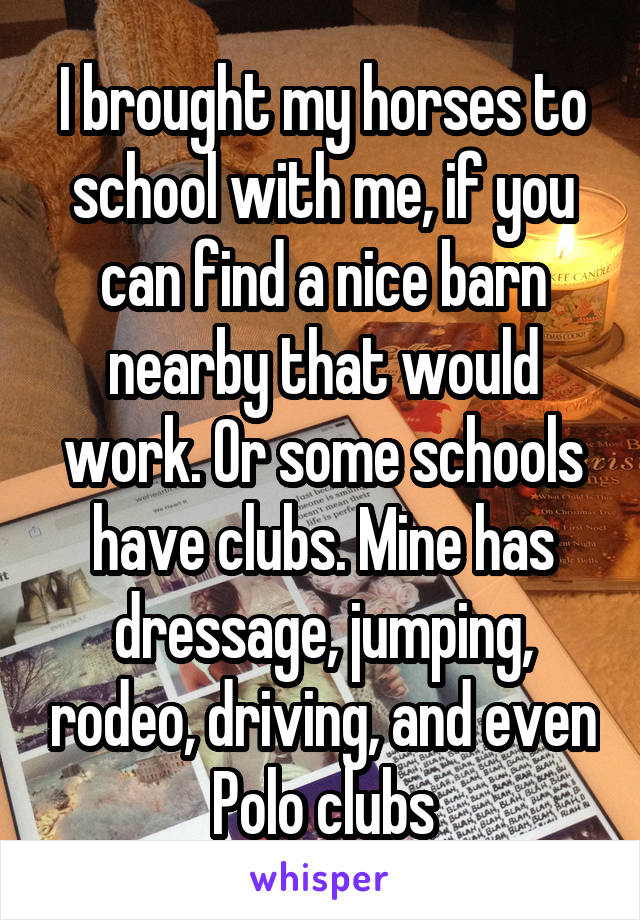 I brought my horses to school with me, if you can find a nice barn nearby that would work. Or some schools have clubs. Mine has dressage, jumping, rodeo, driving, and even Polo clubs