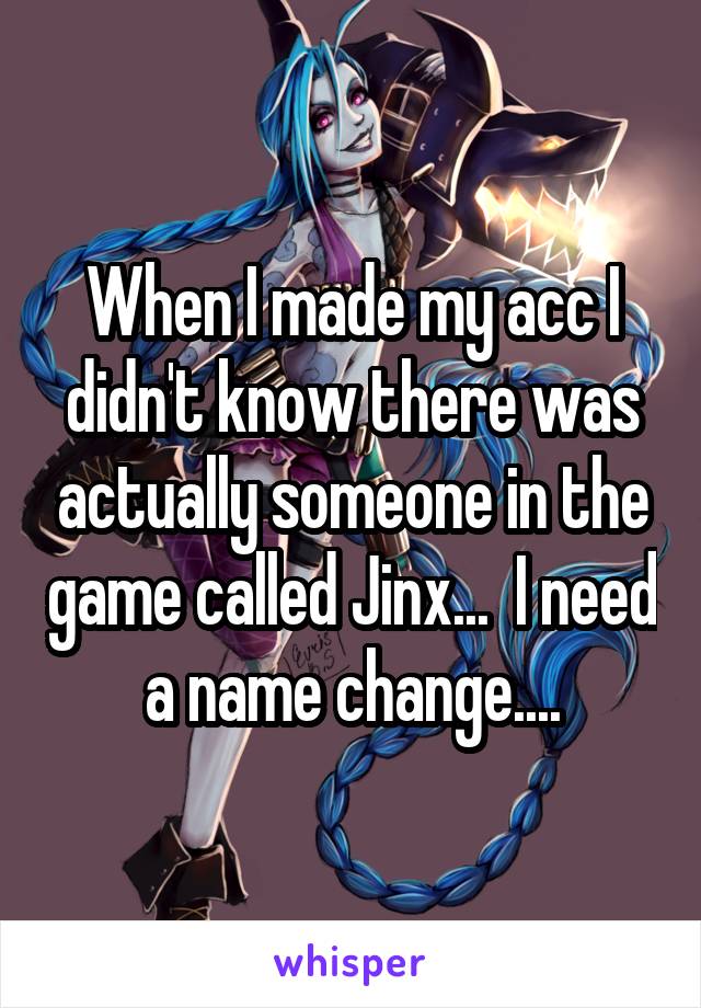 When I made my acc I didn't know there was actually someone in the game called Jinx...  I need a name change....