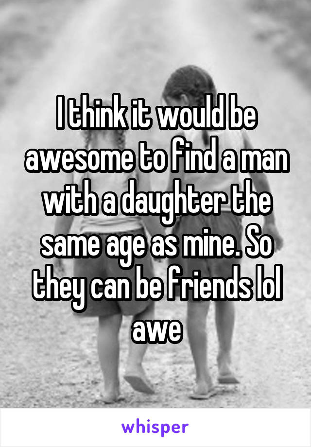 I think it would be awesome to find a man with a daughter the same age as mine. So they can be friends lol awe