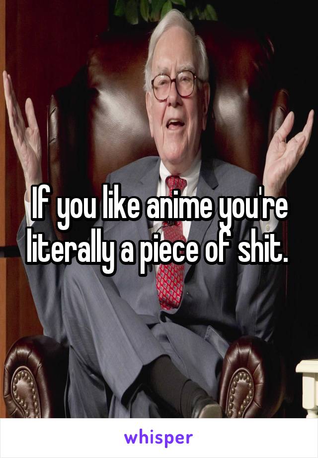 If you like anime you're literally a piece of shit. 