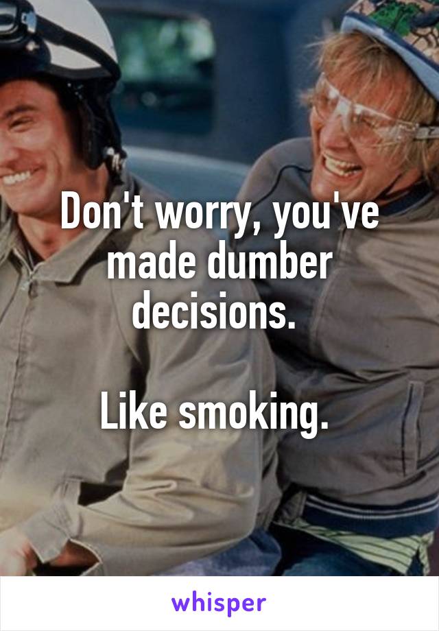 Don't worry, you've made dumber decisions. 

Like smoking. 