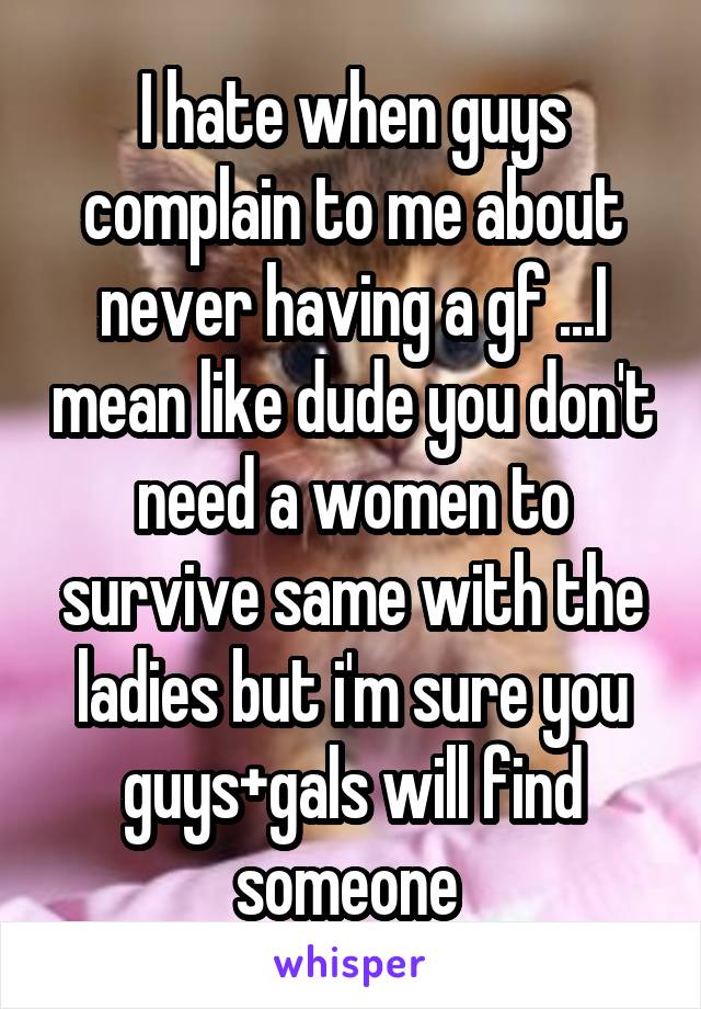 I hate when guys complain to me about never having a gf ...I mean like dude you don't need a women to survive same with the ladies but i'm sure you guys+gals will find someone 