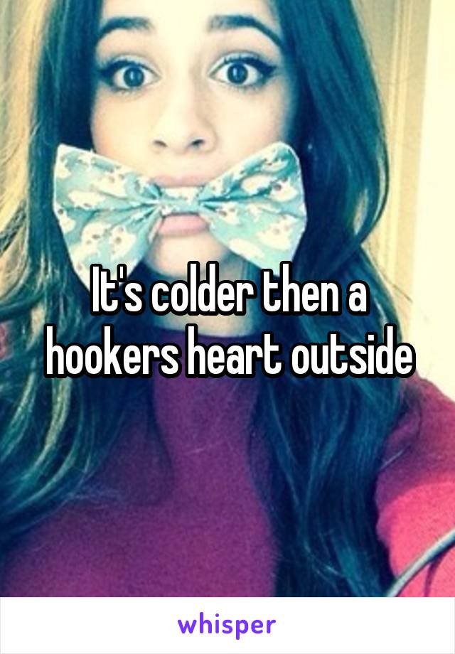 It's colder then a hookers heart outside