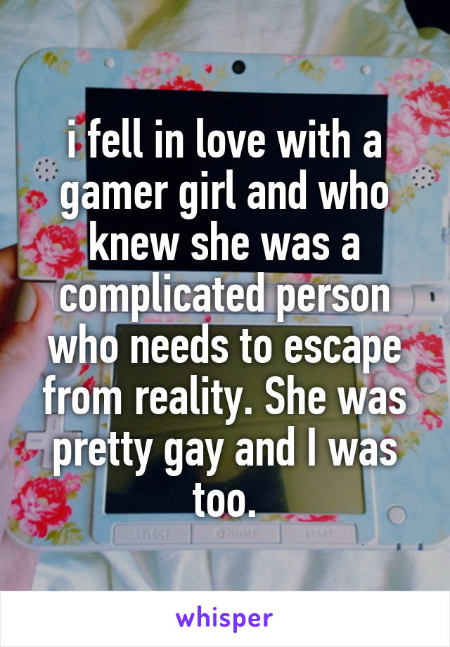 i fell in love with a gamer girl and who knew she was a complicated person who needs to escape from reality. She was pretty gay and I was too.